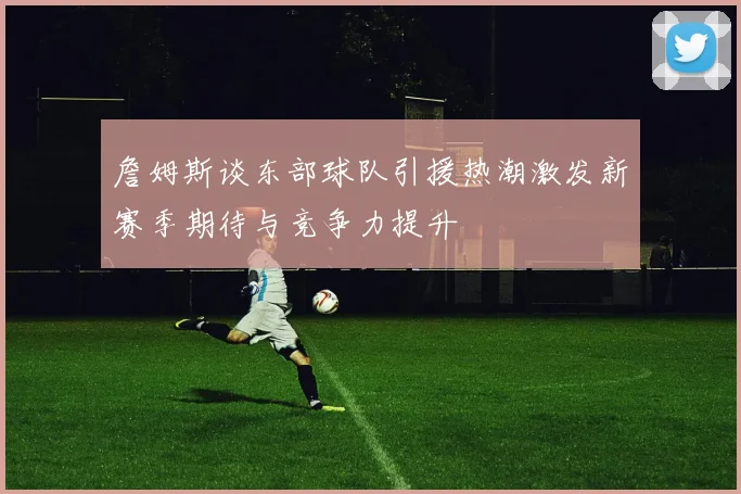 詹姆斯谈东部球队引援热潮激发新赛季期待与竞争力提升