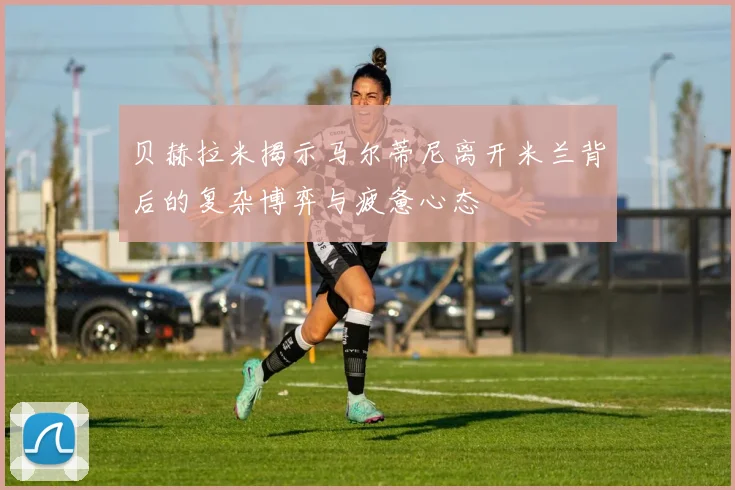 贝赫拉米揭示马尔蒂尼离开米兰背后的复杂博弈与疲惫心态