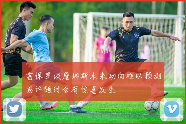 富保罗谈詹姆斯未来动向难以预测或许随时会有惊喜发生