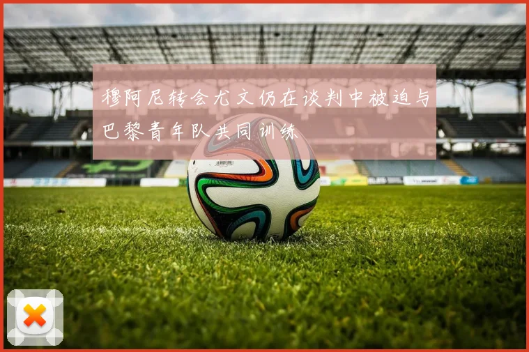 穆阿尼转会尤文仍在谈判中被迫与巴黎青年队共同训练